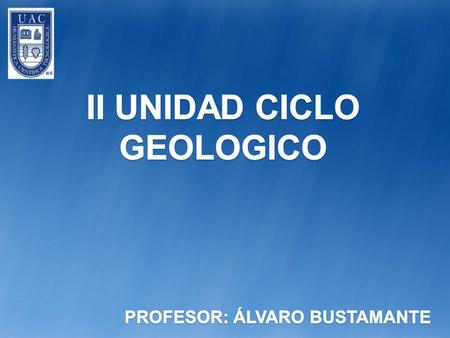 II UNIDAD CICLO GEOLOGICO PROFESOR: ÁLVARO BUSTAMANTE