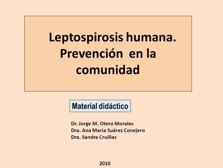 Leptospirosis humana. Prevención en la comunidad Dr. Jorge M. Otero Morales Dra. Ana Maria Suárez Conejero Dra. Sandra Cruillas Material didáctico 2010.