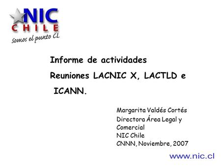 Informe de actividades Reuniones LACNIC X, LACTLD e ICANN. Margarita Valdés Cortés Directora Área Legal y Comercial NIC Chile CNNN, Noviembre, 2007.