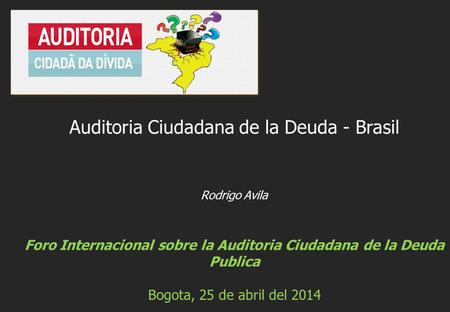 Rodrigo Avila Foro Internacional sobre la Auditoria Ciudadana de la Deuda Publica Bogota, 25 de abril del 2014 Auditoria Ciudadana de la Deuda - Brasil.