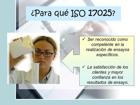 ¿Para qué ISO 17025? Ser reconocido como competente en la realización de ensayos específicos. La satisfacción de los clientes y mayor confianza en los.
