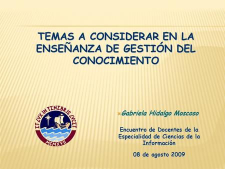 TEMAS A CONSIDERAR EN LA ENSEÑANZA DE GESTIÓN DEL CONOCIMIENTO  Gabriela Hidalgo Moscoso Encuentro de Docentes de la Especialidad de Ciencias de la Información.