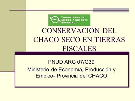 CONSERVACION DEL CHACO SECO EN TIERRAS FISCALES PNUD ARG 07/G39 Ministerio de Economía, Producción y Empleo- Provincia del CHACO.