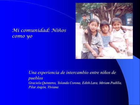 Mi comunidad: Niños como yo Una experiencia de intercambio entre niños de pueblos Graciela Quinteros, Yolanda Corona, Edith Lara, Miriam Padilla, Pilar.