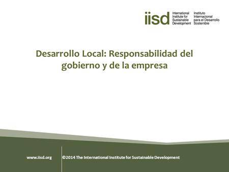 Desarrollo Local: Responsabilidad del gobierno y de la empresa www.iisd.org ©2014 The International Institute for Sustainable Development.
