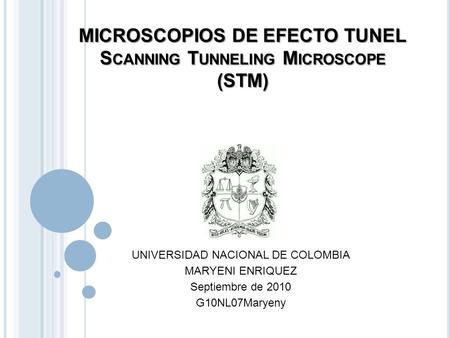 MICROSCOPIOS DE EFECTO TUNEL S CANNING T UNNELING M ICROSCOPE (STM) UNIVERSIDAD NACIONAL DE COLOMBIA MARYENI ENRIQUEZ Septiembre de 2010 G10NL07Maryeny.