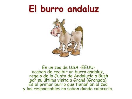 En un zoo de USA -EEUU- acaban de recibir un burro andaluz, regalo de la Junta de Andalucía a Bush por su última visita a Graná (Granada). Es el primer.