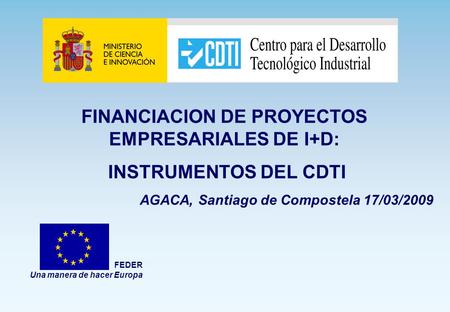 FINANCIACION DE PROYECTOS EMPRESARIALES DE I+D: INSTRUMENTOS DEL CDTI AGACA, Santiago de Compostela 17/03/2009 FEDER Una manera de hacer Europa.