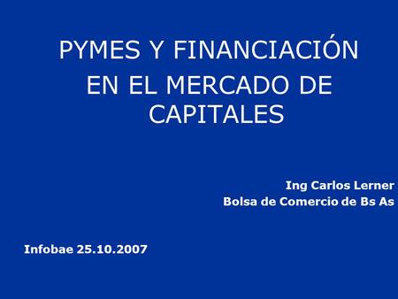 PYMES Y FINANCIACIÓN EN EL MERCADO DE CAPITALES Ing Carlos Lerner Bolsa de Comercio de Bs As Infobae 25.10.2007.