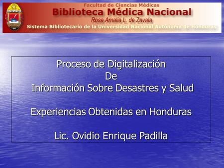 Proceso de Digitalización De Información Sobre Desastres y Salud Información Sobre Desastres y Salud Experiencias Obtenidas en Honduras Lic. Ovidio Enrique.