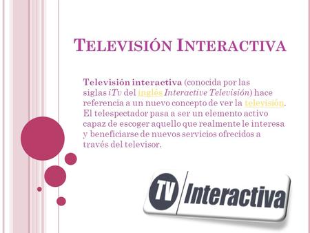 T ELEVISIÓN I NTERACTIVA Televisión interactiva (conocida por las siglas iTv del inglés Interactive Televisión ) hace referencia a un nuevo concepto de.