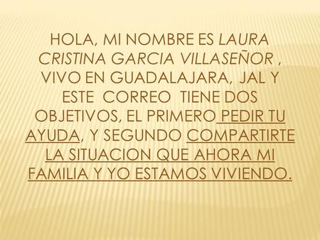HOLA, MI NOMBRE ES LAURA CRISTINA GARCIA VILLASEÑOR, VIVO EN GUADALAJARA, JAL Y ESTE CORREO TIENE DOS OBJETIVOS, EL PRIMERO PEDIR TU AYUDA, Y SEGUNDO COMPARTIRTE.
