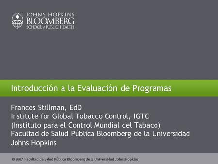  2007 Facultad de Salud Pública Bloomberg de la Universidad Johns Hopkins Introducción a la Evaluación de Programas Frances Stillman, EdD Institute for.