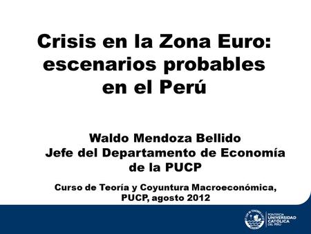 Crisis en la Zona Euro: escenarios probables en el Perú Curso de Teoría y Coyuntura Macroeconómica, PUCP, agosto 2012 Waldo Mendoza Bellido Jefe del Departamento.