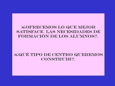  ¿OFRECEMOS LO QUE MEJOR SATISFACE las NECESIDADES DE FORMACIÓN DE LOS ALUMNOS?.  ¿QUÉ TIPO DE CENTRO QUEREMOS CONSTRUIR?.