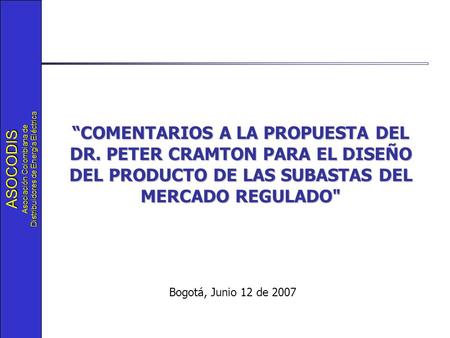 ASOCODIS Asociación Colombiana de Distribuidores de Energía Eléctrica Bogotá, Junio 12 de 2007 “COMENTARIOS A LA PROPUESTA DEL DR. PETER CRAMTON PARA EL.