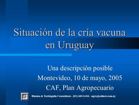 Situación de la cría vacuna en Uruguay Una descripción posible Montevideo, 10 de mayo, 2005 CAF, Plan Agropecuario Blasina & Tardáguila Consultores - (02)