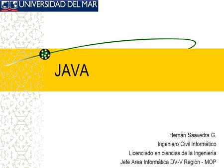 JAVA Hernán Saavedra G. Ingeniero Civil Informático Licenciado en ciencias de la Ingeniería Jefe Area Informática DV-V Región - MOP.