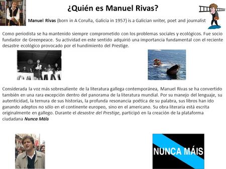 ¿Quién es Manuel Rivas? Manuel Rivas (born in A Coruña, Galicia in 1957) is a Galician writer, poet and journalist Como periodista se ha mantenido siempre.