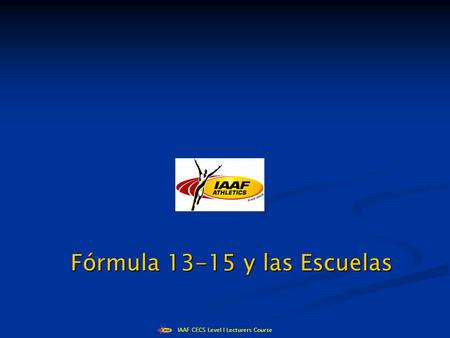 IAAF CECS Level I Lecturers Course Fórmula 13-15 y las Escuelas Fórmula 13-15 y las Escuelas.