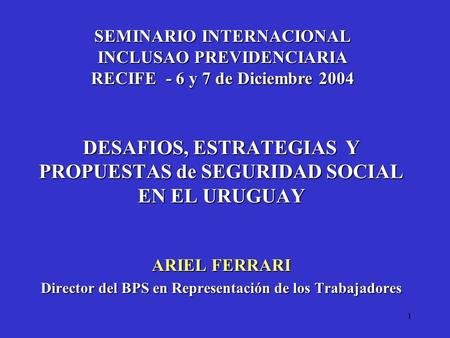 1 DESAFIOS, ESTRATEGIAS Y PROPUESTAS de SEGURIDAD SOCIAL EN EL URUGUAY ARIEL FERRARI Director del BPS en Representación de los Trabajadores SEMINARIO INTERNACIONAL.