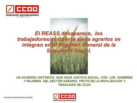 Secretaria Comunicación y Empleo El REASS desaparece, los trabajadores/as cuenta ajena agrarios se integran en el Régimen General de la Seguridad Social.