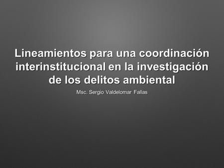 Lineamientos para una coordinación interinstitucional en la investigación de los delitos ambiental Msc. Sergio Valdelomar Fallas.