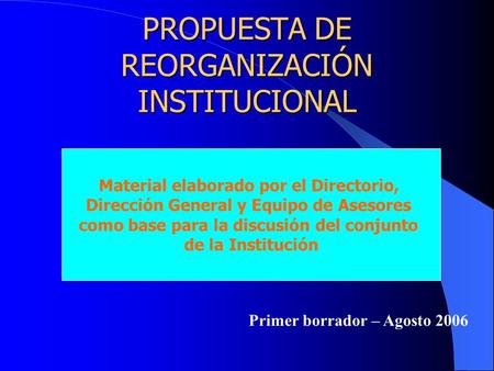 PROPUESTA DE REORGANIZACIÓN INSTITUCIONAL Material elaborado por el Directorio, Dirección General y Equipo de Asesores como base para la discusión del.