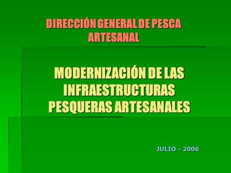MODERNIZACIÓN DE LAS INFRAESTRUCTURAS PESQUERAS ARTESANALES DIRECCIÓN GENERAL DE PESCA ARTESANAL JULIO - 2006.