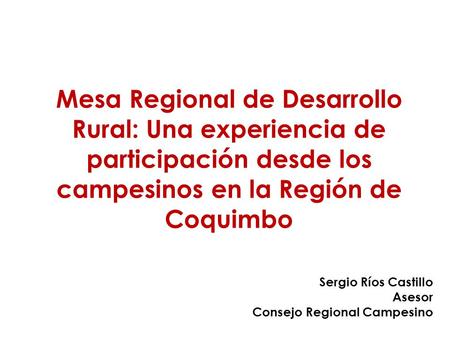 Mesa Regional de Desarrollo Rural: Una experiencia de participación desde los campesinos en la Región de Coquimbo Sergio Ríos Castillo Asesor Consejo Regional.