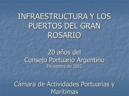 INFRAESTRUCTURA Y LOS PUERTOS DEL GRAN ROSARIO 20 años del Consejo Portuario Argentino Diciembre de 2012 Cámara de Actividades Portuarias y Marítimas.