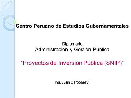 Centro Peruano de Estudios Gubernamentales Diplomado Administración y Gestión Pública “Proyectos de Inversión Pública (SNIP)” Ing. Juan.