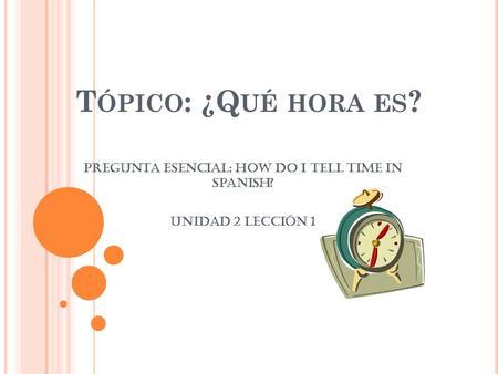 T ÓPICO : ¿Q UÉ HORA ES ? Pregunta Esencial: How do I tell time in Spanish? Unidad 2 Lección 1.