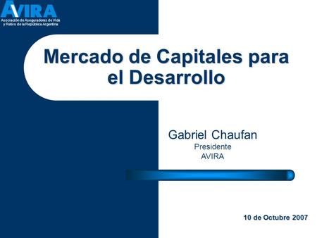 Asociación de Aseguradoras de Vida y Retiro de la República Argentina Gabriel Chaufan Presidente AVIRA 10 de Octubre 2007 Mercado de Capitales para el.