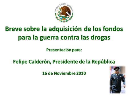 Breve sobre la adquisición de los fondos para la guerra contra las drogas Presentaci ó n para: Felipe Calderón, Presidente de la República 16 de Noviembre.