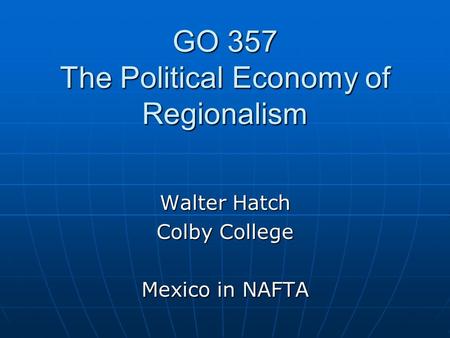 GO 357 The Political Economy of Regionalism Walter Hatch Colby College Mexico in NAFTA.