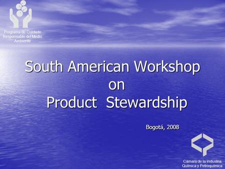 South American Workshop on Product Stewardship Bogotá, 2008 Bogotá, 2008 Programa de Cuidado Responsable del Medio Ambiente Cámara de la industria Química.