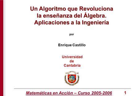 Matemáticas en Acción – Curso 2005-2006 1 Enrique Castillo Universidad de Cantabria Un Algoritmo que Revoluciona la enseñanza del Álgebra. Aplicaciones.