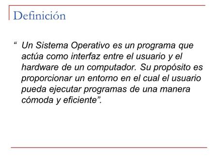 Definición “ Un Sistema Operativo es un programa que actúa como interfaz entre el usuario y el hardware de un computador. Su propósito es proporcionar.