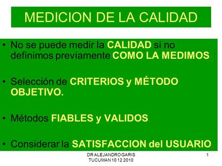 DR ALEJANDRO GARIS TUCUMAN 10 12 2010 1 MEDICION DE LA CALIDAD No se puede medir la CALIDAD si no definimos previamente COMO LA MEDIMOS. Selección de CRITERIOS.