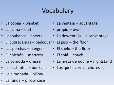 Vocabulary La cobija - blanket La cama – bed Las sábanas – sheets El cubrecamas – bedcover Las perchas – hangers El colchón – mattress La cómoda – dresser.