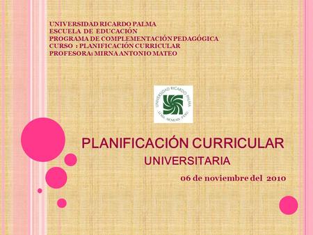 PLANIFICACIÓN CURRICULAR UNIVERSITARIA 06 de noviembre del 2010 UNIVERSIDAD RICARDO PALMA ESCUELA DE EDUCACIÓN PROGRAMA DE COMPLEMENTACIÓN PEDAGÓGICA CURSO.