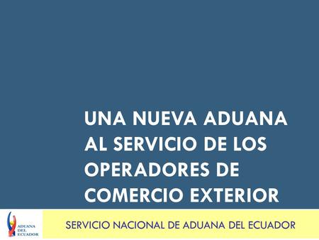 UNA NUEVA ADUANA AL SERVICIO DE LOS OPERADORES DE COMERCIO EXTERIOR SERVICIO NACIONAL DE ADUANA DEL ECUADOR.