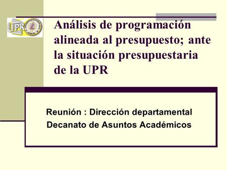 Análisis de programación alineada al presupuesto; ante la situación presupuestaria de la UPR Reunión : Dirección departamental Decanato de Asuntos Académicos.