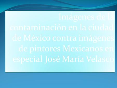 Imágenes de la contaminación en la ciudad de México contra imágenes de pintores Mexicanos en especial José María Velasco.