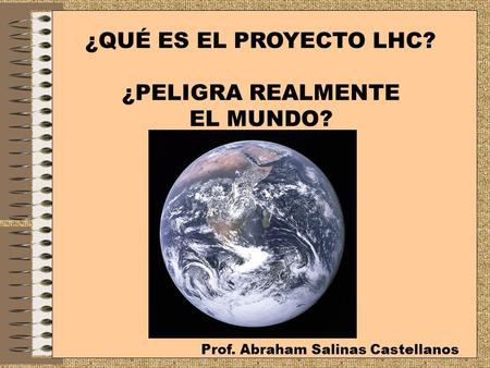 ¿QUÉ ES EL PROYECTO LHC? ¿PELIGRA REALMENTE EL MUNDO? Prof. Abraham Salinas Castellanos.
