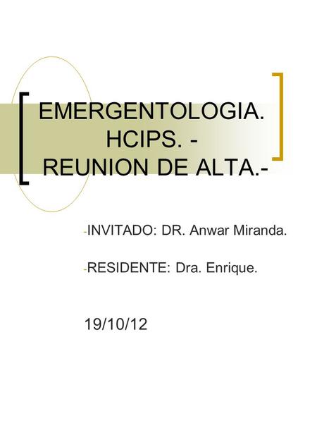 EMERGENTOLOGIA. HCIPS. - REUNION DE ALTA.- - INVITADO: DR. Anwar Miranda. - RESIDENTE: Dra. Enrique. 19/10/12.