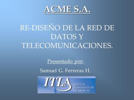 ACME S.A. ACME S.A. RE-DISEÑO DE LA RED DE DATOS Y TELECOMUNICACIONES. Presentado por: Samuel G. Ferreras H.