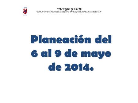 COLEGIO GAUD Í “ PARA UN DESARROLLO INTEGRAL EN B Ú SQUEDA DE LA EXCELENCIA ” Planeación del 6 al 9 de mayo de 2014.