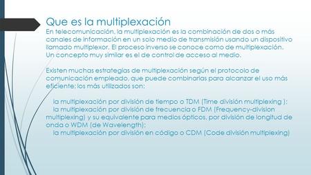 Que es la multiplexación En telecomunicación, la multiplexación es la combinación de dos o más canales de información en un solo medio de transmisión usando.